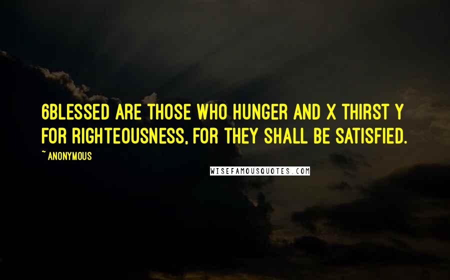 Anonymous Quotes: 6Blessed are those who hunger and x thirst y for righteousness, for they shall be satisfied.