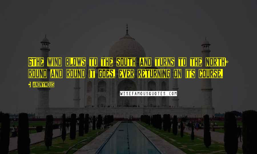 Anonymous Quotes: 6The wind blows to the south and turns to the north; round and round it goes, ever returning on its course.