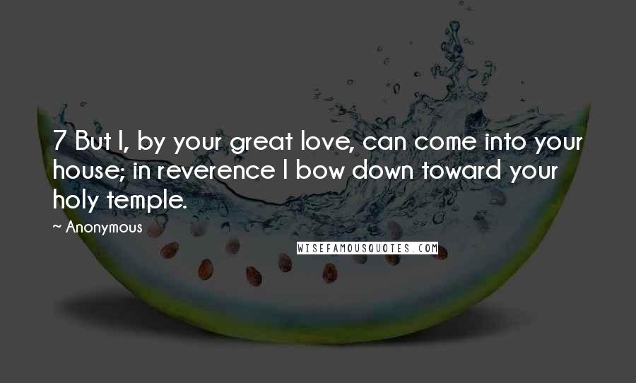 Anonymous Quotes: 7 But I, by your great love, can come into your house; in reverence I bow down toward your holy temple.