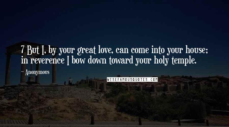 Anonymous Quotes: 7 But I, by your great love, can come into your house; in reverence I bow down toward your holy temple.