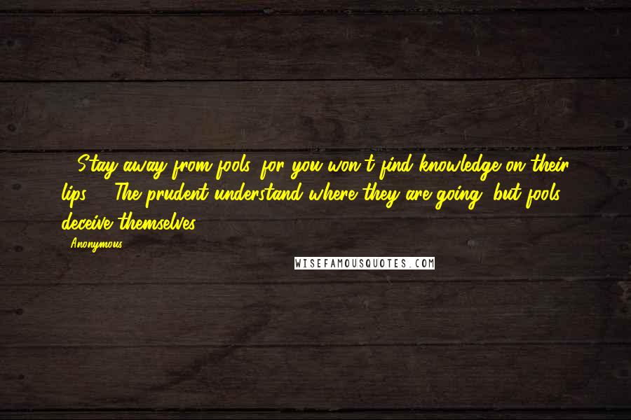 Anonymous Quotes: 7 Stay away from fools, for you won't find knowledge on their lips. 8 The prudent understand where they are going, but fools deceive themselves.