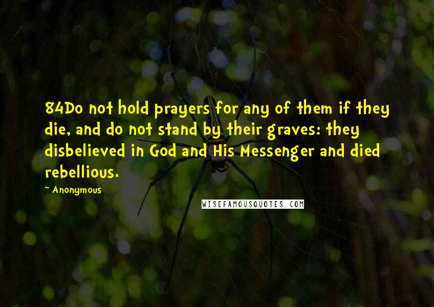 Anonymous Quotes: 84Do not hold prayers for any of them if they die, and do not stand by their graves: they disbelieved in God and His Messenger and died rebellious.