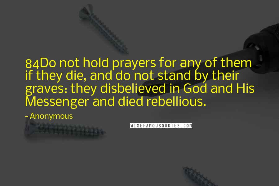 Anonymous Quotes: 84Do not hold prayers for any of them if they die, and do not stand by their graves: they disbelieved in God and His Messenger and died rebellious.