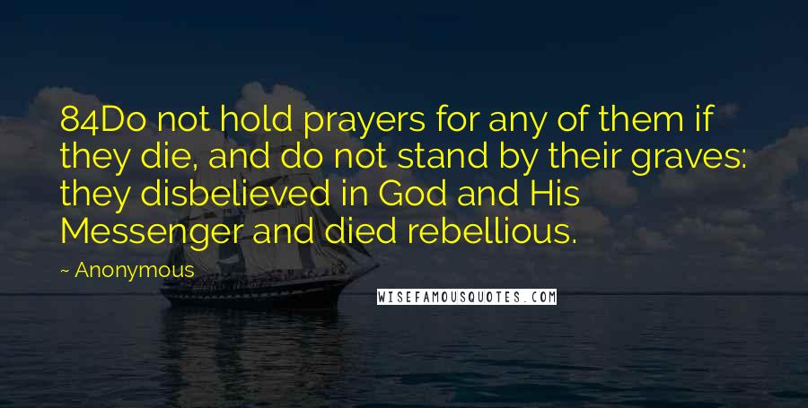 Anonymous Quotes: 84Do not hold prayers for any of them if they die, and do not stand by their graves: they disbelieved in God and His Messenger and died rebellious.