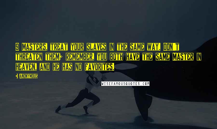 Anonymous Quotes: 9 Masters, treat your slaves in the same way. Don't threaten them; remember, you both have the same Master in heaven, and he has no favorites.