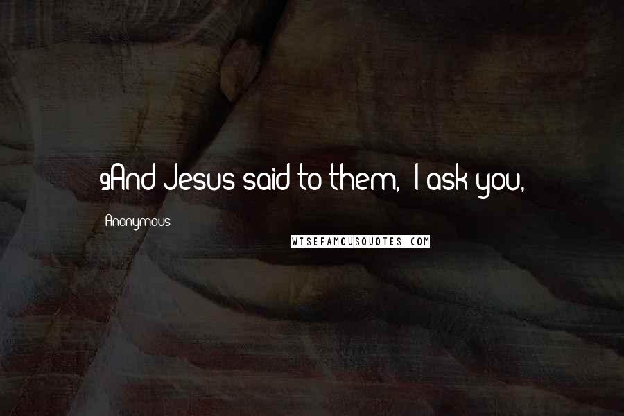 Anonymous Quotes: 9And Jesus said to them, "I ask you,