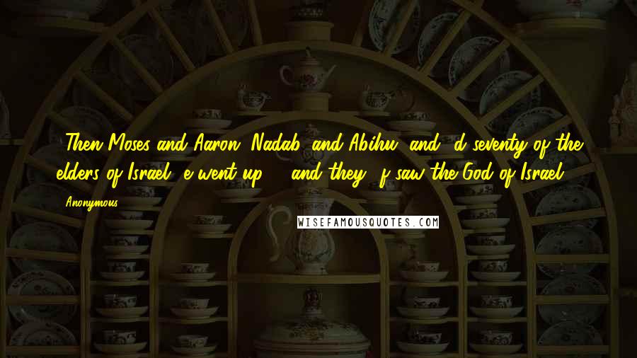 Anonymous Quotes: 9Then Moses and Aaron, Nadab, and Abihu, and d seventy of the elders of Israel e went up, 10and they f saw the God of Israel.