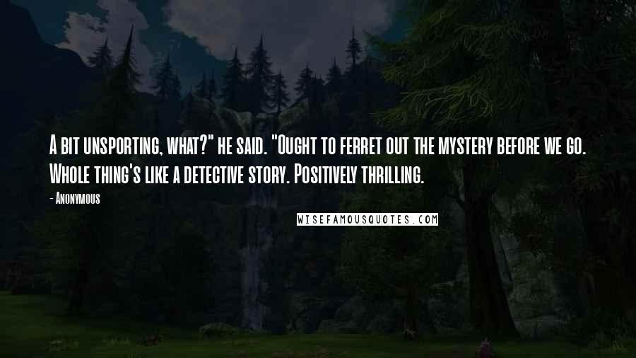 Anonymous Quotes: A bit unsporting, what?" he said. "Ought to ferret out the mystery before we go. Whole thing's like a detective story. Positively thrilling.