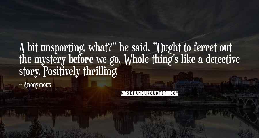 Anonymous Quotes: A bit unsporting, what?" he said. "Ought to ferret out the mystery before we go. Whole thing's like a detective story. Positively thrilling.