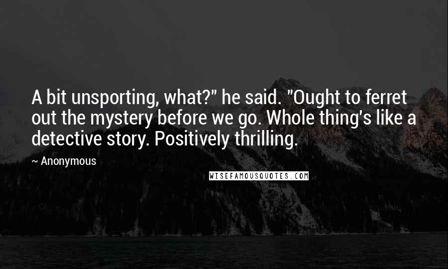 Anonymous Quotes: A bit unsporting, what?" he said. "Ought to ferret out the mystery before we go. Whole thing's like a detective story. Positively thrilling.