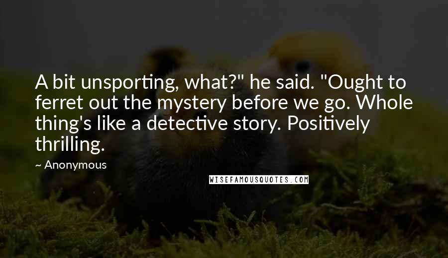 Anonymous Quotes: A bit unsporting, what?" he said. "Ought to ferret out the mystery before we go. Whole thing's like a detective story. Positively thrilling.