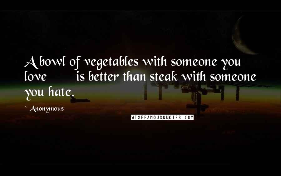 Anonymous Quotes: A bowl of vegetables with someone you love is better than steak with someone you hate.