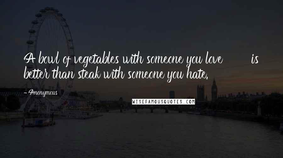 Anonymous Quotes: A bowl of vegetables with someone you love is better than steak with someone you hate.