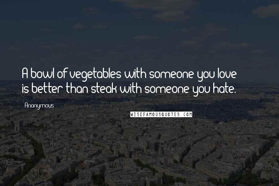Anonymous Quotes: A bowl of vegetables with someone you love is better than steak with someone you hate.