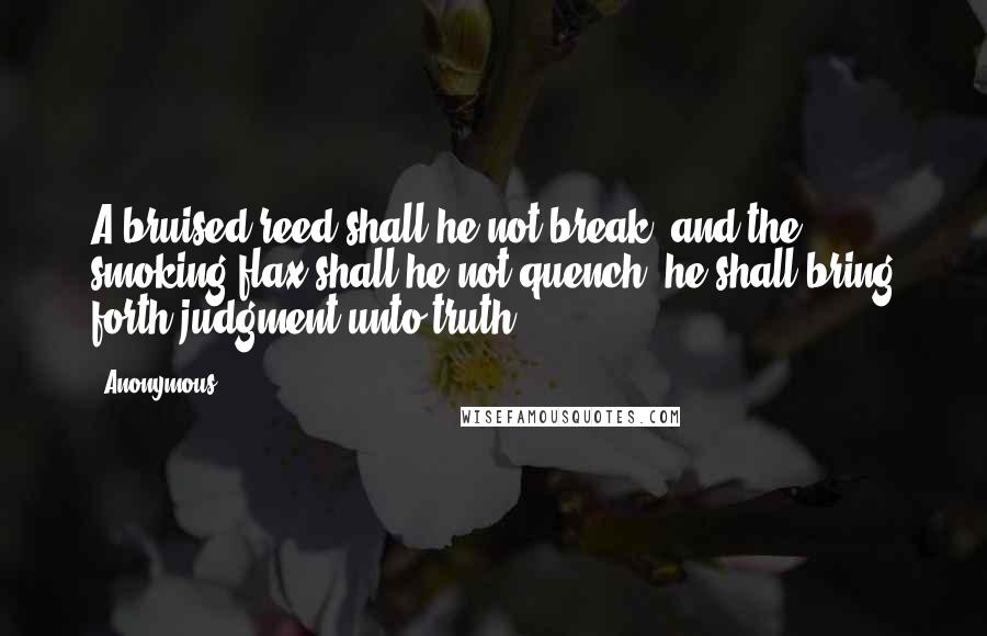 Anonymous Quotes: A bruised reed shall he not break, and the smoking flax shall he not quench: he shall bring forth judgment unto truth.