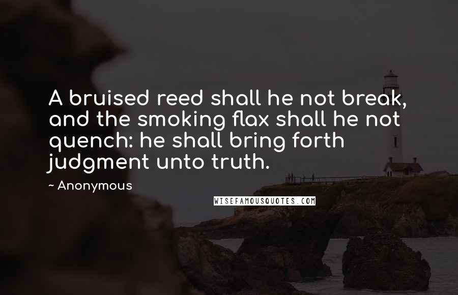 Anonymous Quotes: A bruised reed shall he not break, and the smoking flax shall he not quench: he shall bring forth judgment unto truth.