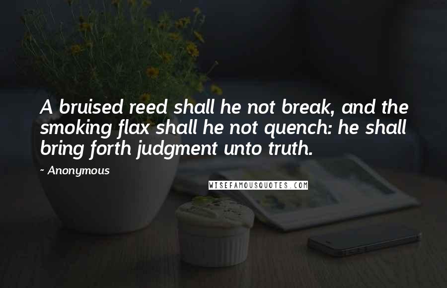 Anonymous Quotes: A bruised reed shall he not break, and the smoking flax shall he not quench: he shall bring forth judgment unto truth.