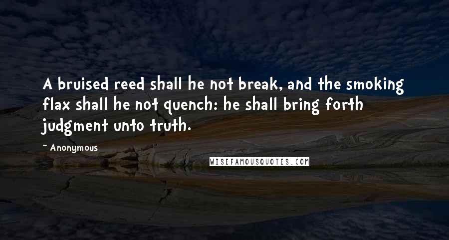 Anonymous Quotes: A bruised reed shall he not break, and the smoking flax shall he not quench: he shall bring forth judgment unto truth.