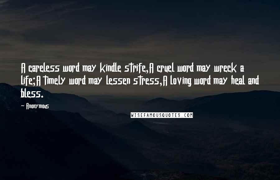 Anonymous Quotes: A careless word may kindle strife,A cruel word may wreck a life;A timely word may lessen stress,A loving word may heal and bless.