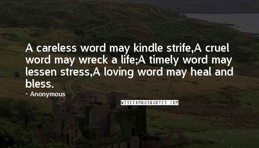 Anonymous Quotes: A careless word may kindle strife,A cruel word may wreck a life;A timely word may lessen stress,A loving word may heal and bless.