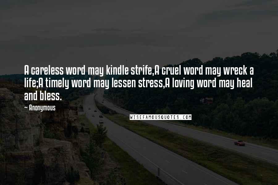 Anonymous Quotes: A careless word may kindle strife,A cruel word may wreck a life;A timely word may lessen stress,A loving word may heal and bless.