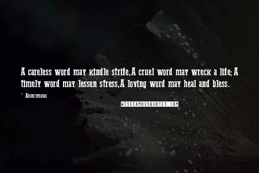 Anonymous Quotes: A careless word may kindle strife,A cruel word may wreck a life;A timely word may lessen stress,A loving word may heal and bless.