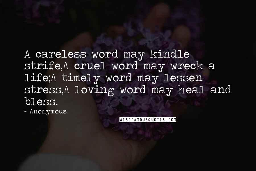 Anonymous Quotes: A careless word may kindle strife,A cruel word may wreck a life;A timely word may lessen stress,A loving word may heal and bless.