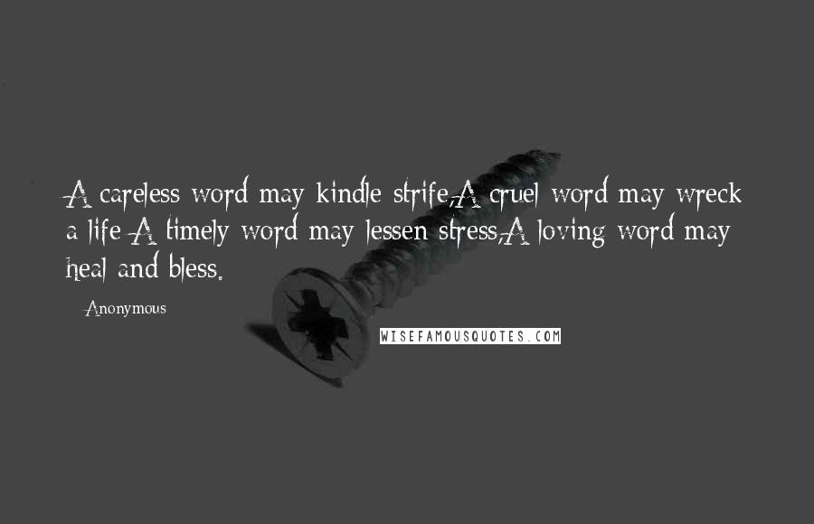 Anonymous Quotes: A careless word may kindle strife,A cruel word may wreck a life;A timely word may lessen stress,A loving word may heal and bless.