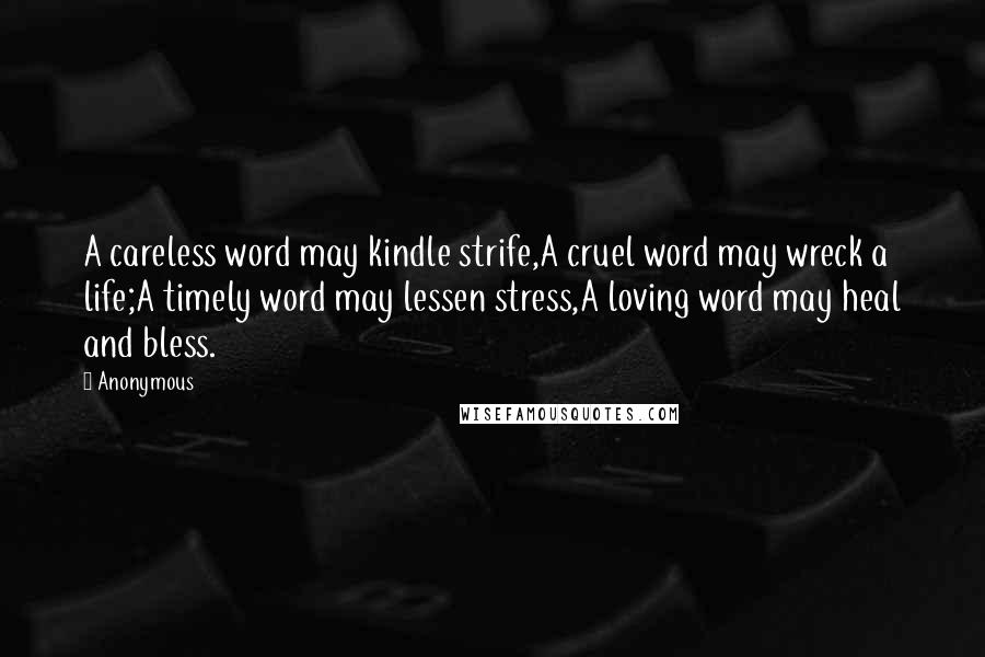 Anonymous Quotes: A careless word may kindle strife,A cruel word may wreck a life;A timely word may lessen stress,A loving word may heal and bless.