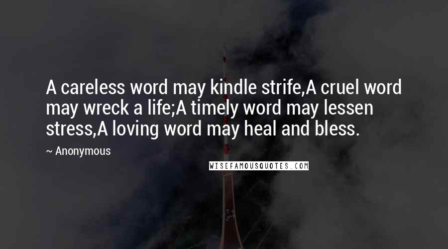 Anonymous Quotes: A careless word may kindle strife,A cruel word may wreck a life;A timely word may lessen stress,A loving word may heal and bless.