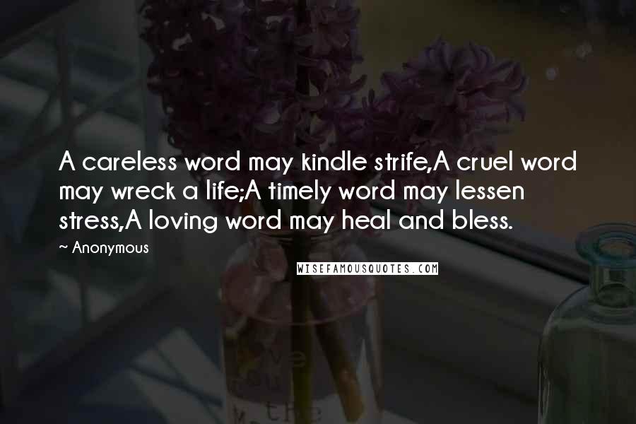 Anonymous Quotes: A careless word may kindle strife,A cruel word may wreck a life;A timely word may lessen stress,A loving word may heal and bless.