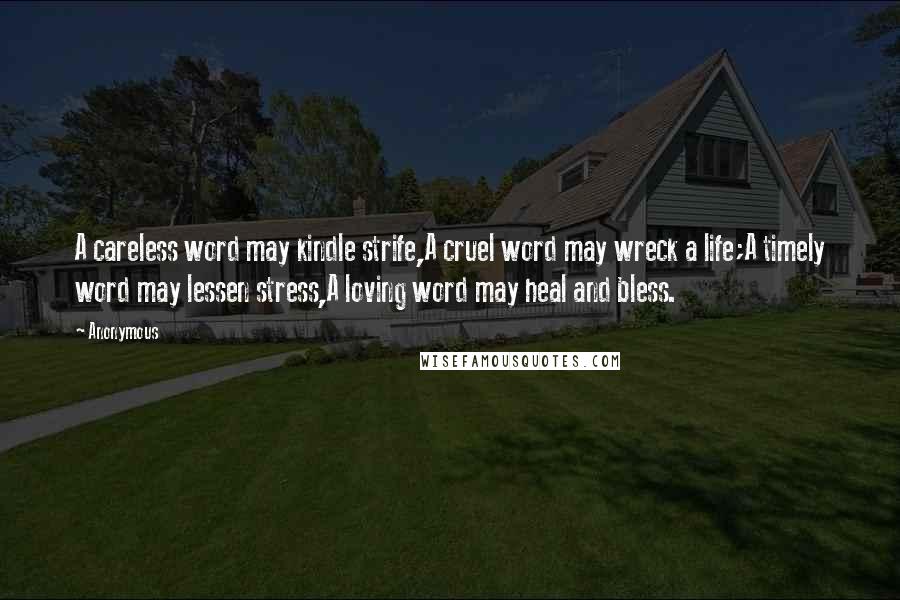 Anonymous Quotes: A careless word may kindle strife,A cruel word may wreck a life;A timely word may lessen stress,A loving word may heal and bless.