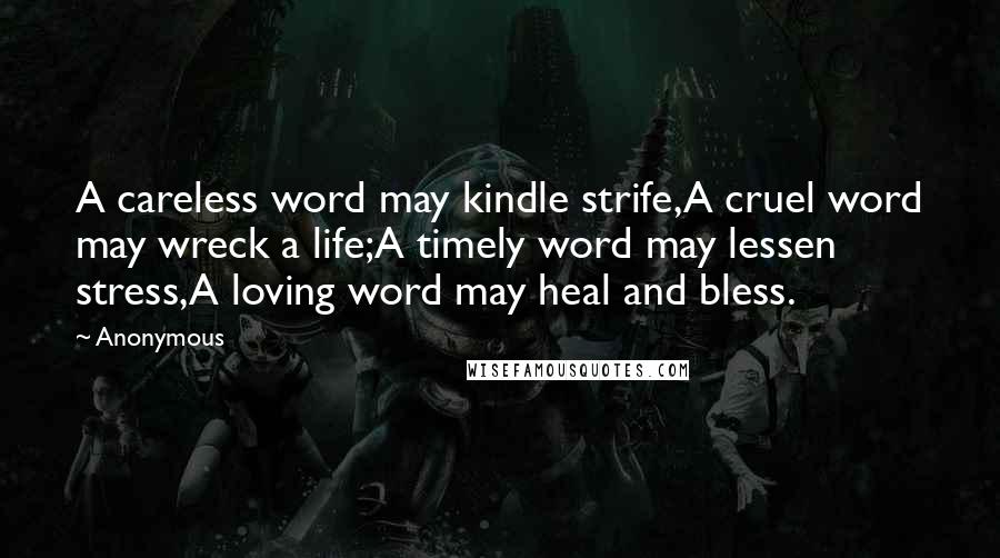 Anonymous Quotes: A careless word may kindle strife,A cruel word may wreck a life;A timely word may lessen stress,A loving word may heal and bless.