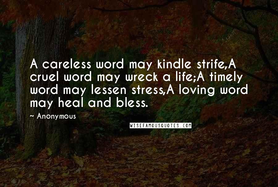 Anonymous Quotes: A careless word may kindle strife,A cruel word may wreck a life;A timely word may lessen stress,A loving word may heal and bless.