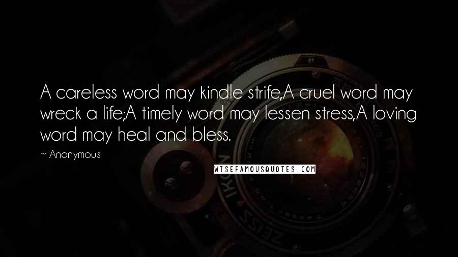 Anonymous Quotes: A careless word may kindle strife,A cruel word may wreck a life;A timely word may lessen stress,A loving word may heal and bless.