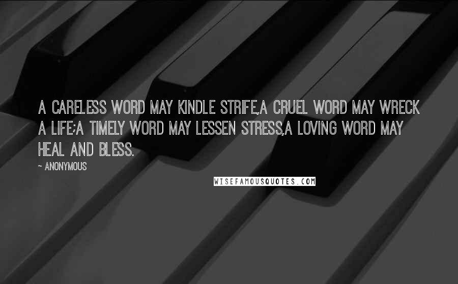 Anonymous Quotes: A careless word may kindle strife,A cruel word may wreck a life;A timely word may lessen stress,A loving word may heal and bless.