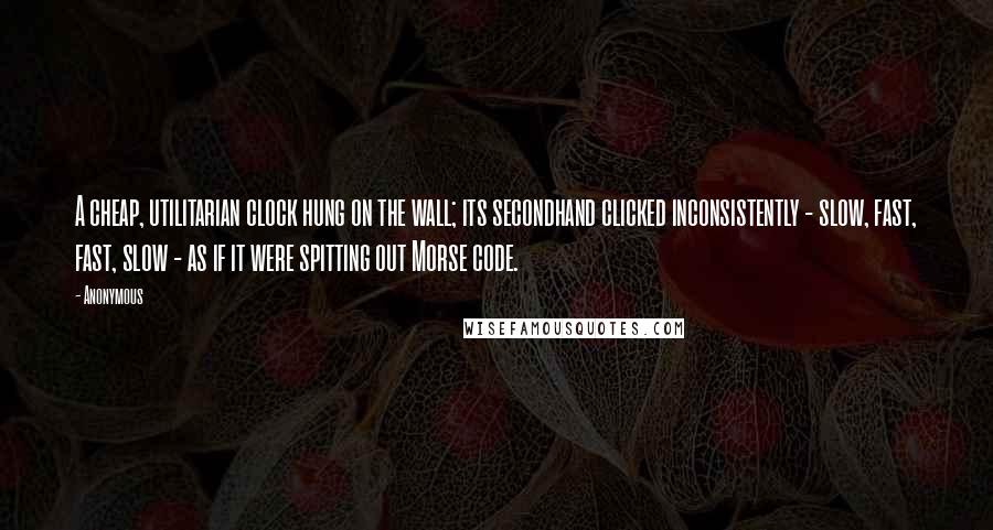 Anonymous Quotes: A cheap, utilitarian clock hung on the wall; its secondhand clicked inconsistently - slow, fast, fast, slow - as if it were spitting out Morse code.