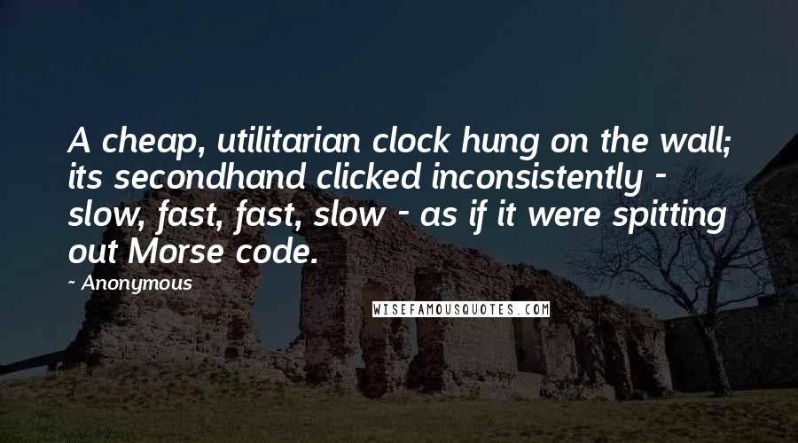 Anonymous Quotes: A cheap, utilitarian clock hung on the wall; its secondhand clicked inconsistently - slow, fast, fast, slow - as if it were spitting out Morse code.