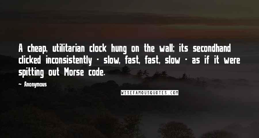 Anonymous Quotes: A cheap, utilitarian clock hung on the wall; its secondhand clicked inconsistently - slow, fast, fast, slow - as if it were spitting out Morse code.