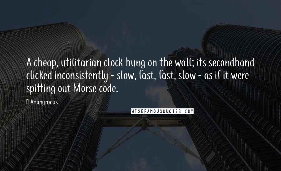 Anonymous Quotes: A cheap, utilitarian clock hung on the wall; its secondhand clicked inconsistently - slow, fast, fast, slow - as if it were spitting out Morse code.