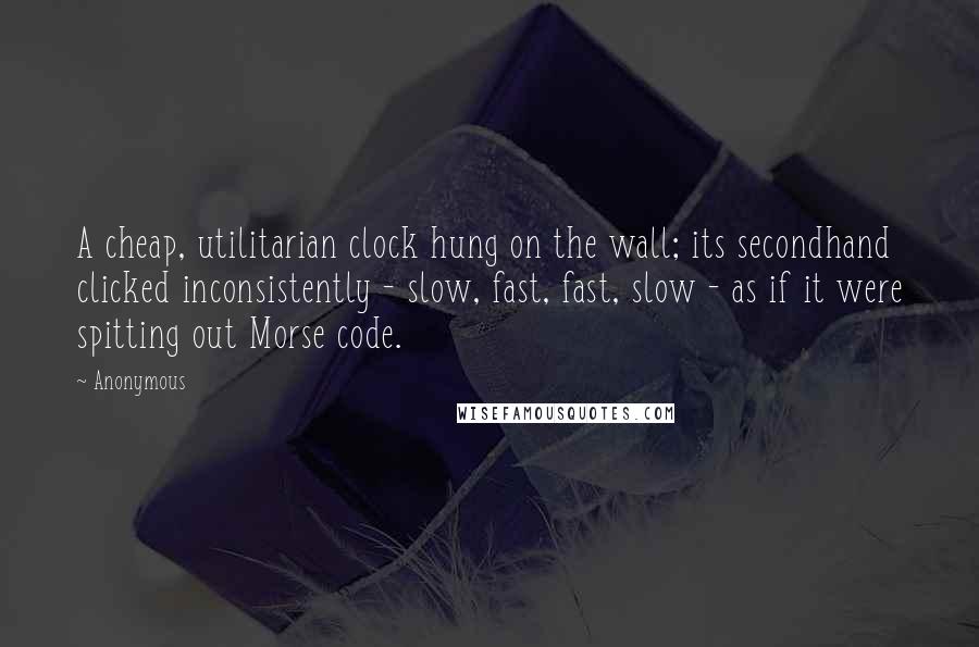 Anonymous Quotes: A cheap, utilitarian clock hung on the wall; its secondhand clicked inconsistently - slow, fast, fast, slow - as if it were spitting out Morse code.