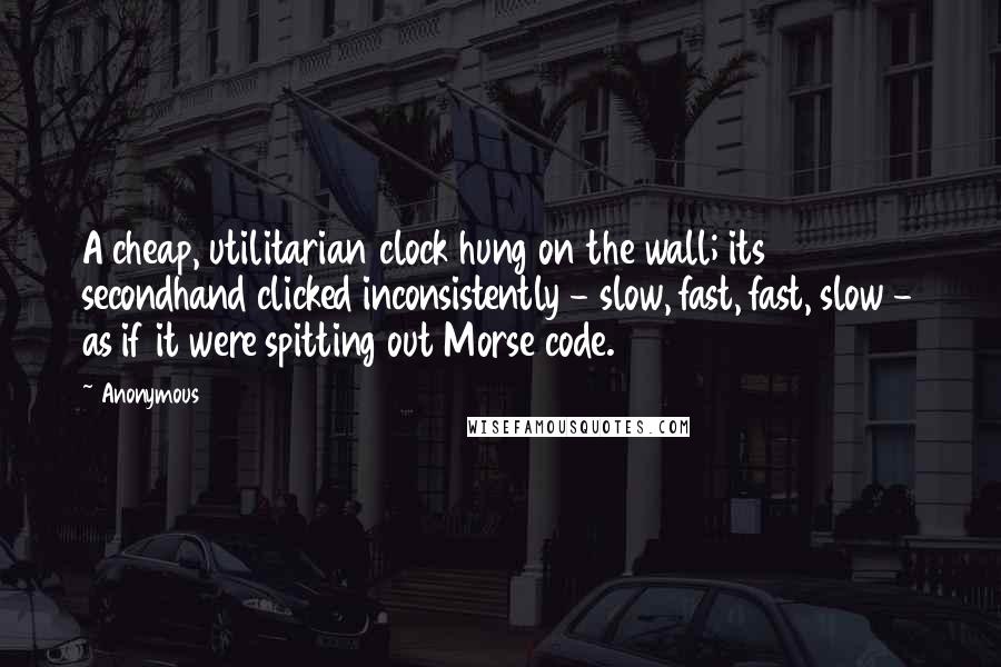 Anonymous Quotes: A cheap, utilitarian clock hung on the wall; its secondhand clicked inconsistently - slow, fast, fast, slow - as if it were spitting out Morse code.