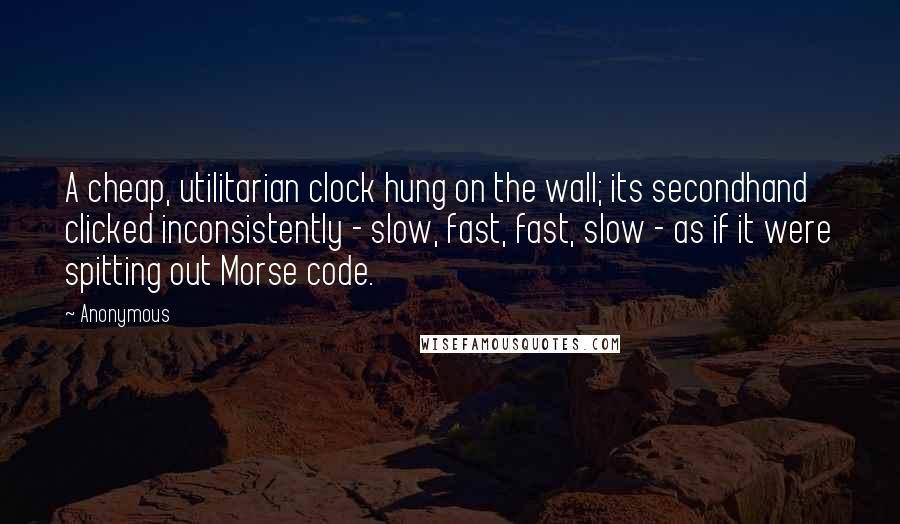 Anonymous Quotes: A cheap, utilitarian clock hung on the wall; its secondhand clicked inconsistently - slow, fast, fast, slow - as if it were spitting out Morse code.