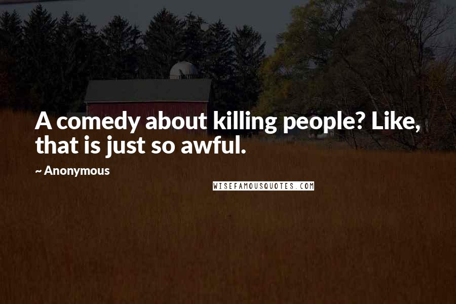 Anonymous Quotes: A comedy about killing people? Like, that is just so awful.