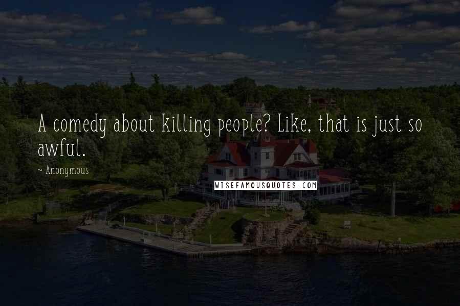 Anonymous Quotes: A comedy about killing people? Like, that is just so awful.