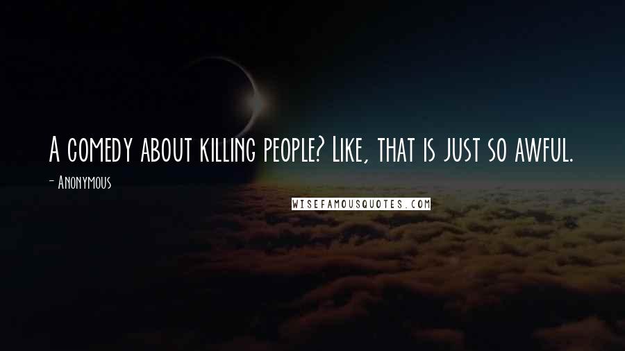 Anonymous Quotes: A comedy about killing people? Like, that is just so awful.