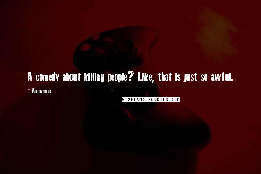 Anonymous Quotes: A comedy about killing people? Like, that is just so awful.