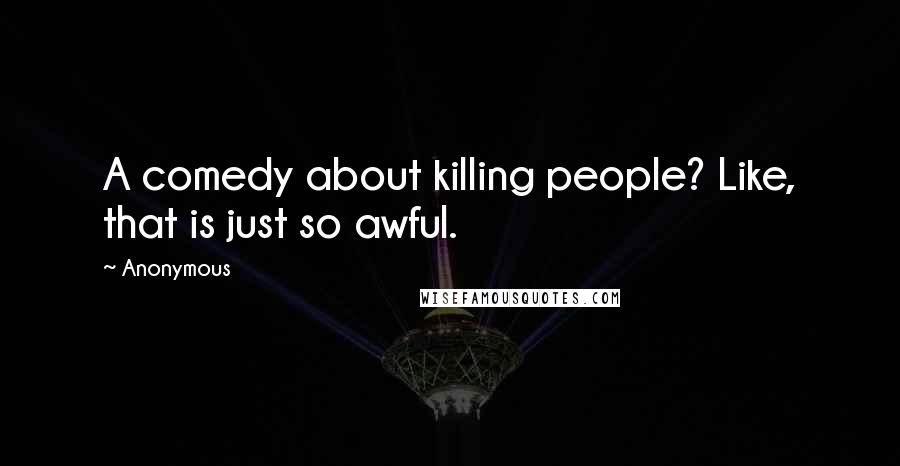 Anonymous Quotes: A comedy about killing people? Like, that is just so awful.