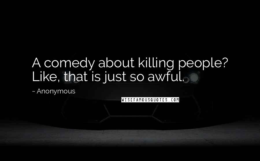 Anonymous Quotes: A comedy about killing people? Like, that is just so awful.