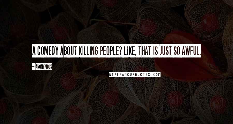 Anonymous Quotes: A comedy about killing people? Like, that is just so awful.